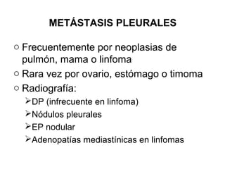 METÁSTASIS PLEURALES
o Frecuentemente por neoplasias de
pulmón, mama o linfoma
o Rara vez por ovario, estómago o timoma
o Radiografía:
DP (infrecuente en linfoma)
Nódulos pleurales
EP nodular
Adenopatías mediastínicas en linfomas
 