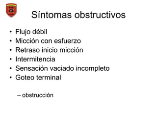 Síntomas obstructivos
• Flujo débil
• Micción con esfuerzo
• Retraso inicio micción
• Intermitencia
• Sensación vaciado incompleto
• Goteo terminal
– obstrucción
 
