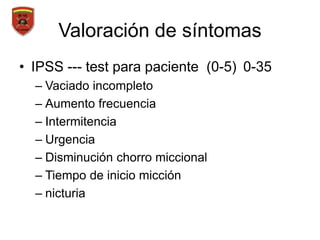 Valoración de síntomas
• IPSS --- test para paciente (0-5) 0-35
– Vaciado incompleto
– Aumento frecuencia
– Intermitencia
– Urgencia
– Disminución chorro miccional
– Tiempo de inicio micción
– nicturia
 