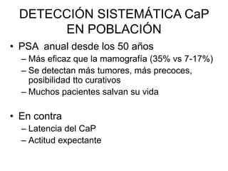 DETECCIÓN SISTEMÁTICA CaP
EN POBLACIÓN
• PSA anual desde los 50 años
– Más eficaz que la mamografía (35% vs 7-17%)
– Se detectan más tumores, más precoces,
posibilidad tto curativos
– Muchos pacientes salvan su vida
• En contra
– Latencia del CaP
– Actitud expectante
 