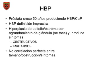 HBP
• Próstata crece 50 años produciendo HBP/CaP
• HBP definición imprecisa
• Hiperplasia de epitelio/estroma con
agrandamiento de glándula (se toca) y produce
síntomas
– OBSTRUCTIVOS
– IRRITATIVOS
• No correlación perfecta entre
tamaño/obstrucción/síntomas
 