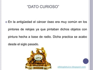 “DATO CURIOSO”


   En la antigüedad el cáncer óseo era muy común en los

    pintores de relojes ya que pintaban dichos objetos con

    pintura hecha a base de radio. Dicha practica se acabo

    desde el siglo pasado.




                                     elblogdetuico.blogspot.com
 