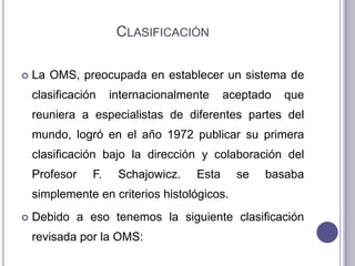 CLASIFICACIÓN

   La OMS, preocupada en establecer un sistema de
    clasificación    internacionalmente    aceptado   que
    reuniera a especialistas de diferentes partes del
    mundo, logró en el año 1972 publicar su primera
    clasificación bajo la dirección y colaboración del
    Profesor    F.    Schajowicz.   Esta     se   basaba
    simplemente en criterios histológicos.
   Debido a eso tenemos la siguiente clasificación
    revisada por la OMS:
 