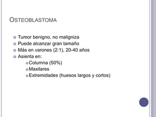 OSTEOBLASTOMA

    Tumor benigno, no maligniza
    Puede alcanzar gran tamaño
    Más en varones (2:1), 20-40 años
    Asienta en:
         Columna (50%)

         Maxilares

         Extremidades (huesos largos y cortos)
 