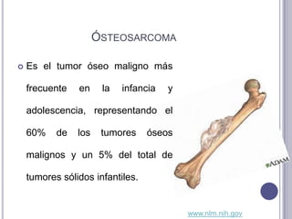 ÓSTEOSARCOMA

   Es el tumor óseo maligno más

    frecuente   en     la   infancia   y

    adolescencia, representando el

    60%    de   los    tumores    óseos

    malignos y un 5% del total de

    tumores sólidos infantiles.


                                           www.nlm.nih.gov
 
