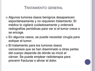 TRATAMIENTO GENERAL

 Algunos tumores óseos benignos desaparecen
  espontáneamente y no requieren tratamiento. El
  médico lo vigilará cuidadosamente y ordenará
  radiografías periódicas para ver si el tumor crece o
  se encoge.
 En algunos casos, se puede necesitar cirugía para
  extirpar el tumor.
 El tratamiento para los tumores óseos
  cancerosos que se han diseminado a otras partes
  del cuerpo depende de dónde se inició el
  cáncer. Se puede emplear radioterapia para
  prevenir fracturas o aliviar el dolor.
 