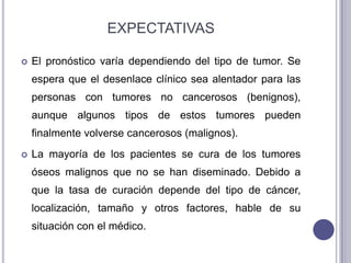 EXPECTATIVAS

   El pronóstico varía dependiendo del tipo de tumor. Se
    espera que el desenlace clínico sea alentador para las
    personas con tumores no cancerosos (benignos),
    aunque algunos tipos de estos tumores pueden
    finalmente volverse cancerosos (malignos).
   La mayoría de los pacientes se cura de los tumores
    óseos malignos que no se han diseminado. Debido a
    que la tasa de curación depende del tipo de cáncer,
    localización, tamaño y otros factores, hable de su
    situación con el médico.
 