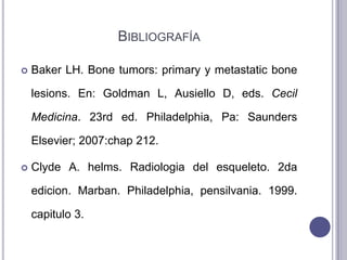 BIBLIOGRAFÍA

   Baker LH. Bone tumors: primary y metastatic bone

    lesions. En: Goldman L, Ausiello D, eds. Cecil

    Medicina. 23rd ed. Philadelphia, Pa: Saunders

    Elsevier; 2007:chap 212.

   Clyde A. helms. Radiologia del esqueleto. 2da

    edicion. Marban. Philadelphia, pensilvania. 1999.

    capitulo 3.
 