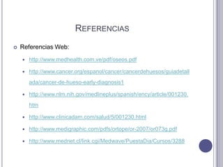REFERENCIAS
   Referencias Web:
       http://www.medhealth.com.ve/pdf/oseos.pdf

       http://www.cancer.org/espanol/cancer/cancerdehuesos/guiadetall
        ada/cancer-de-hueso-early-diagnosis1

       http://www.nlm.nih.gov/medlineplus/spanish/ency/article/001230.
        htm

       http://www.clinicadam.com/salud/5/001230.html

       http://www.medigraphic.com/pdfs/ortope/or-2007/or073g.pdf

       http://www.mednet.cl/link.cgi/Medwave/PuestaDia/Cursos/3288
 