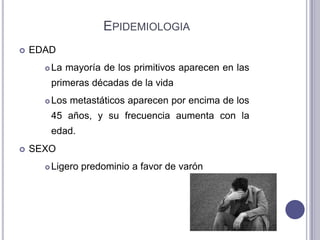 EPIDEMIOLOGIA
   EDAD
         La mayoría de los primitivos aparecen en las
          primeras décadas de la vida
         Los metastáticos aparecen por encima de los
          45 años, y su frecuencia aumenta con la
          edad.
   SEXO
         Ligero predominio a favor de varón
 