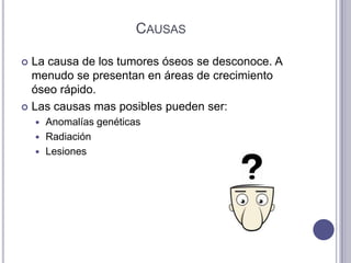 CAUSAS

 La causa de los tumores óseos se desconoce. A
  menudo se presentan en áreas de crecimiento
  óseo rápido.
 Las causas mas posibles pueden ser:
     Anomalías genéticas
     Radiación
     Lesiones
 