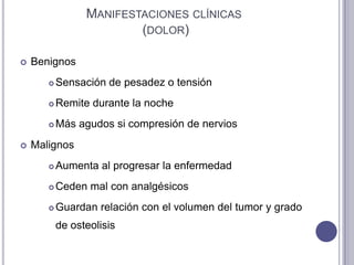 MANIFESTACIONES CLÍNICAS
                         (DOLOR)

   Benignos
          Sensación de pesadez o tensión
          Remite durante la noche
          Más agudos si compresión de nervios
   Malignos
          Aumenta al progresar la enfermedad
          Ceden mal con analgésicos
          Guardan relación con el volumen del tumor y grado
           de osteolisis
 