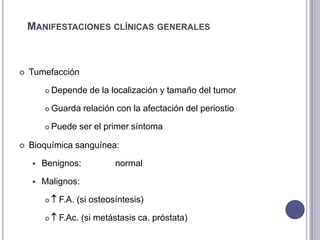 MANIFESTACIONES CLÍNICAS GENERALES



   Tumefacción

           Depende de la localización y tamaño del tumor

           Guarda relación con la afectación del periostio

           Puede ser el primer síntoma

   Bioquímica sanguínea:

       Benignos:            normal

       Malignos:

            F.A. (si osteosíntesis)

            F.Ac. (si metástasis ca. próstata)
 