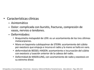 • Características clínicas
– Asintomático
– Dolor: complicada con bursitis, fracturas, compresión de
vasos, nervios o tendones.
– Deformidades:
• Braquimelia metapodal de LERI: es un acortamiento de los tres últimos
metacarpianos.
• Mano en bayoneta cubitopalmar de STERN: acortamiento del cúbito
por exostosis que empuja e incurva el radio y la mano se halla en varo.
• deformidad de BESSEL-HAGEN: acortamiento e incurvación del cúbito
con exostosis y luxación anterior de la cabeza del radio.
• Deformidad de MADELUNG, con acortamiento de radio y exostosis en
su extremo distal.

Ortopedia y traumatologia. Silverman , Varaona. Editorial Medica Panamericana. 2da edicion . Pag. 205-219

 