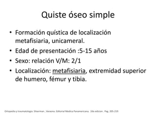 Quiste óseo simple
• Formación quística de localización
metafisiaria, unicameral.
• Edad de presentación :5-15 años
• Sexo: relación V/M: 2/1
• Localización: metafisiaria, extremidad superior
de humero, fémur y tibia.

Ortopedia y traumatologia. Silverman , Varaona. Editorial Medica Panamericana. 2da edicion . Pag. 205-219

 