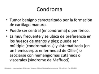 Condroma
• Tumor benigno caracterizado por la formación
de cartílago maduro.
• Puede ser central (encondroma) o periférico.
• Es muy frecuente y se ubica de preferencia en
los huesos de manos y pies; puede ser
múltiple (condromatosis) y sistematizada (en
un hemicuerpo: enfermedad de Ollier) o
asociarse con hemangiomas cutáneos o
viscerales (sindrome de Maffucci).
Ortopedia y traumatologia. Silverman , Varaona. Editorial Medica Panamericana. 2da edicion . Pag. 205-219

 