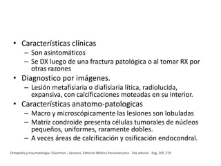 • Características clínicas
– Son asintomáticos
– Se DX luego de una fractura patológica o al tomar RX por
otras razones

• Diagnostico por imágenes.
– Lesión metafisiaria o diafisiaria lítica, radiolucida,
expansiva, con calcificaciones moteadas en su interior.

• Características anatomo-patologicas
– Macro y microscópicamente las lesiones son lobuladas
– Matriz condroide presenta células tumorales de núcleos
pequeños, uniformes, raramente dobles.
– A veces áreas de calcificación y osificación endocondral.
Ortopedia y traumatologia. Silverman , Varaona. Editorial Medica Panamericana. 2da edicion . Pag. 205-219

 