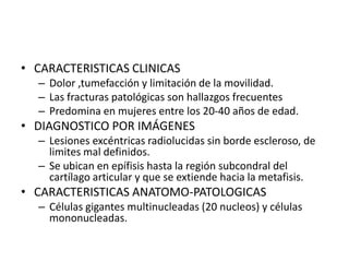 • CARACTERISTICAS CLINICAS
– Dolor ,tumefacción y limitación de la movilidad.
– Las fracturas patológicas son hallazgos frecuentes
– Predomina en mujeres entre los 20-40 años de edad.

• DIAGNOSTICO POR IMÁGENES
– Lesiones excéntricas radiolucidas sin borde escleroso, de
limites mal definidos.
– Se ubican en epífisis hasta la región subcondral del
cartílago articular y que se extiende hacia la metafisis.

• CARACTERISTICAS ANATOMO-PATOLOGICAS
– Células gigantes multinucleadas (20 nucleos) y células
mononucleadas.

 