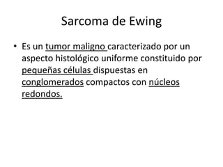 Sarcoma de Ewing
• Es un tumor maligno caracterizado por un
aspecto histológico uniforme constituido por
pequeñas células dispuestas en
conglomerados compactos con núcleos
redondos.

 