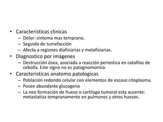 • Caracteristicas clinicas
– Dolor: síntoma mas temprano.
– Seguido de tumefacción
– Afecta a regiones diafisiarias y metafisiarias.

• Diagnostico por imágenes
– Destrucción ósea, asociada a reacción periostica en catafilas de
cebolla. Este signo no es patognomonico.

• Caracteristicas anatomo patologicas
– Población redondo celular con elementos de escaso citoplasma.
– Posee abundante glucogeno
– La neo formación de hueso o cartílago tumoral esta ausente:
metastatiza tempranamente en pulmones y otros huesos.

 