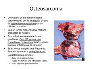Osteosarcoma
•

•
•

•
•

Definición: Es un tumor maligno
caracterizado por la formación directa
de tejido óseo u osteoide por las
células tumorales.
«Es un tumor mesenquimal maligno
productor de hueso»
Esta relacionado a mutaciones
genéticas: Gen RB, genes que
controlan el ciclo celular (p53, ciclinas,
cinasas, inhibidores de cinasas)
Es el tumor maligno mas frecuente.
Pueden aparecer a cualquier edad.
Características clínicas:
– Dolor en el sitio del tumor.
– Puede irradiarse a una articulación vecina
– Masa palpable: por crecimiento.

 