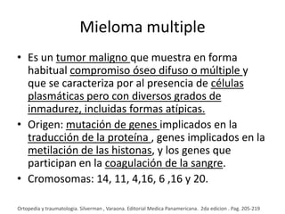 Mieloma multiple
• Es un tumor maligno que muestra en forma
habitual compromiso óseo difuso o múltiple y
que se caracteriza por al presencia de células
plasmáticas pero con diversos grados de
inmadurez, incluidas formas atípicas.
• Origen: mutación de genes implicados en la
traducción de la proteína , genes implicados en la
metilación de las histonas, y los genes que
participan en la coagulación de la sangre.
• Cromosomas: 14, 11, 4,16, 6 ,16 y 20.
Ortopedia y traumatologia. Silverman , Varaona. Editorial Medica Panamericana. 2da edicion . Pag. 205-219

 