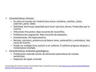 • Características clínicas:
– Se ubica en huesos con medula ósea activa: vertebras, costillas, calota,
esternón, pelvis. Dolor.
– Debilidad, disminuye capacidad para hacer ejercicio, disnea. Producidos por la
anemia.
– Infecciones frecuentes. Bajo recuento de neutrofilos.
– Problemas de coagulación. Bajo recuento de plaquetas.
– Estreñimiento. Por hipercalcemia.
– Renales: calcinosis, proteinuria de Bence Jones, pielonefritis y amiloidosis. Son
causa de muerte.
– Puede ser múltiple (mas común) o ser solitario. El solitario progresa después a
mielomatosis múltiple.

• Características anatomo-patologicas:
– Proliferación redondo celular de elementos plasmáticos de núcleos
excéntricos.
– Depósitos de tejido amiloide.
Fisiopatologia del mieloma multiple. Revista Medical News. Disponible a partir de: http://www.news-medical.net/health/MultipleMyeloma-Pathophysiology-(Spanish).aspx

 