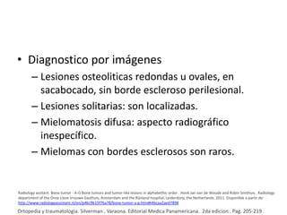 • Diagnostico por imágenes
– Lesiones osteoliticas redondas u ovales, en
sacabocado, sin borde escleroso perilesional.
– Lesiones solitarias: son localizadas.
– Mielomatosis difusa: aspecto radiográfico
inespecífico.
– Mielomas con bordes esclerosos son raros.

Radiology assitant. Bone tumor - A-G Bone tumors and tumor-like lesions in alphabethic order . Henk Jan van de Woude and Robin Smithuis . Radiology
department of the Onze Lieve Vrouwe Gasthuis, Amsterdam and the Rijnland hospital, Leiderdorp, the Netherlands. 2011. Disponible a partir de:
http://www.radiologyassistant.nl/en/p4bc9b15f76a78/bone-tumor-a-g.html#i4bcaa2aed7898

Ortopedia y traumatologia. Silverman , Varaona. Editorial Medica Panamericana. 2da edicion . Pag. 205-219

 