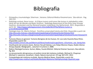 Bibliografia
•
•

•

•
•
•
•
•

Ortopedia y traumatologia. Silverman , Varaona. Editorial Medica Panamericana. 2da edicion . Pag.
205-219
Radiology assitant. Bone tumor - A-G Bone tumors and tumor-like lesions in alphabethic order .
Henk Jan van de Woude and Robin Smithuis . Radiology department of the Onze Lieve Vrouwe
Gasthuis, Amsterdam and the Rijnland hospital, Leiderdorp, the Netherlands. 2011. Disponible a
partir de: http://www.radiologyassistant.nl/en/p4bc9b15f76a78/bone-tumor-ag.html#i4bcaa2aed7898
Patología ósea. Dc. Martin Etchart. Pontificia universidad Catolica de Chile. Disponible a partir de:
http://escuela.med.puc.cl/publ/anatomiapatologica/12osteoarticular/12osea.html
http://escuela.med.puc.cl/paginas/publicaciones/anatomiapatologica/12osteoarticular/12osea2.ht
ml
Tumores Óseos en general. Tumores Benignos de los Huesos. Dr. Luis Julio Huaroto Rosa-Pérez.
Disponible a partir de:
http://sisbib.unmsm.edu.pe/bibvirtual/libros/medicina/cirugia/tomo_ii/tumores_ose_benig.htm
Clasificación de tumores óseos. Romeo Tecualt Gómez, Luis Felipe Moreno Hoyos, Rubén Alonso
Amaya Zepeda. Medgraphic , volumen 4 numero 2. 2008.
Robins Patología humana. Kumar, Abbas, Fausto Mitchel. Editorial Elseiver Saunsers. 8va edicion.
Pg. 815
La secuenciación del genoma y el análisis inicial del mieloma múltiple. Michael A. Chapman
Michael S. Lawrence ,Jonathan J. Keats. Nature Journal vol. 471 pg. 467-472. 2011
Fisiopatologia del mieloma multiple. Revista Medical News. Disponible a partir de:
http://www.news-medical.net/health/Multiple-Myeloma-Pathophysiology-(Spanish).aspx

 