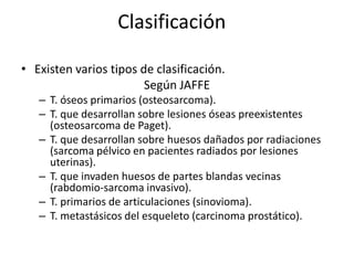Clasificación
• Existen varios tipos de clasificación.
Según JAFFE
– T. óseos primarios (osteosarcoma).
– T. que desarrollan sobre lesiones óseas preexistentes
(osteosarcoma de Paget).
– T. que desarrollan sobre huesos dañados por radiaciones
(sarcoma pélvico en pacientes radiados por lesiones
uterinas).
– T. que invaden huesos de partes blandas vecinas
(rabdomio-sarcoma invasivo).
– T. primarios de articulaciones (sinovioma).
– T. metastásicos del esqueleto (carcinoma prostático).

 