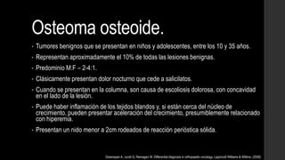Osteoma osteoide.
• Tumores benignos que se presentan en niños y adolescentes, entre los 10 y 35 años.
• Representan aproximadamente el 10% de todas las lesiones benignas.
• Predominio M:F – 2-4:1.
• Clásicamente presentan dolor nocturno que cede a salicilatos.
• Cuando se presentan en la columna, son causa de escoliosis dolorosa, con concavidad
en el lado de la lesión.
• Puede haber inflamación de los tejidos blandos y, si están cerca del núcleo de
crecimiento, pueden presentar aceleración del crecimiento, presumiblemente relacionado
con hiperemia.
• Presentan un nido menor a 2cm rodeados de reacción perióstica sólida.
Greenspan A, Jundt G, Remagen W. Differential diagnosis in orthopaedic oncology. Lippincott Williams & Wilkins. (2006)
 