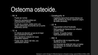 Osteoma osteoide.
• RX 
 Puede ser normal.
 Reacción perióstica sólida con
engrosamiento cortical.
 El nido es, a veces, visible como una
región radiolúcida circunscrita con un punto
esclerótico central.
• TC 
 El método de elección ya que es el mejor
para caracterizar la lesión.
 Nido hipodenso rodeado de hueso
esclerótico reactivo.
 Puede verse, dentro del nido, una
calcificación central.
• Centellografía 
 Captación típica focal central intensa con
anillo periférico de menor captación (signo
de doble densidad).
• US 
 Irregularidad cortical focalizada.
 Nido puede ser hipoecoico con refuerzo
acústico distal.
 Doppler  puede mostrar
hipervascularidad del nido.
• IRM 
 Es sensitiva más no específica para
identificar el nido.
 La intensidad de señal del nido y el realce
que presenta, es variable en todas las
secuencias.
Greenspan A, Jundt G, Remagen W. Differential diagnosis in orthopaedic oncology. Lippincott Williams & Wilkins. (2006)
 