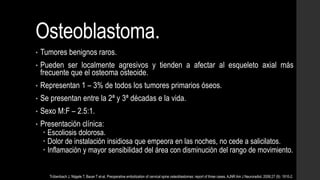 Osteoblastoma.
• Tumores benignos raros.
• Pueden ser localmente agresivos y tienden a afectar al esqueleto axial más
frecuente que el osteoma osteoide.
• Representan 1 – 3% de todos los tumores primarios óseos.
• Se presentan entre la 2ª y 3ª décadas e la vida.
• Sexo M:F – 2.5:1.
• Presentación clínica:
 Escoliosis dolorosa.
 Dolor de instalación insidiosa que empeora en las noches, no cede a salicilatos.
 Inflamación y mayor sensibilidad del área con disminución del rango de movimiento.
Trübenbach J, Nägele T, Bauer T et-al. Preoperative embolization of cervical spine osteoblastomas: report of three cases. AJNR Am J Neuroradiol. 2006;27 (9): 1910-2.
 