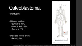 Osteoblastoma.
• Distribución:
• Columna vertebral:
 Lumbar  40%.
 Cervical  9 – 39%.
 Sacro  17%.
• Diáfisis de huesos largos:
 Fémur y tibia.
Trübenbach J, Nägele T, Bauer T et-al. Preoperative embolization of cervical spine osteoblastomas: report of three cases. AJNR Am J Neuroradiol. 2006;27 (9): 1910-2.
 