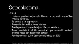 Osteoblastoma.
• RX 
Lesiones predominantemente líticas con un anillo esclerótico
reactivo periférico.
Tendencia a ser expansivas.
Presencia de calcificaciones internas.
Puede presentar masa de tejidos blandos asociada.
Tienen crecimiento rápido demostrado por expansión cortical,
algunas veces con destrucción cortical.
Puede presentar quiste óseo aneurismático en 20%.
Trübenbach J, Nägele T, Bauer T et-al. Preoperative embolization of cervical spine osteoblastomas: report of three cases. AJNR Am J Neuroradiol. 2006;27 (9): 1910-2.
 