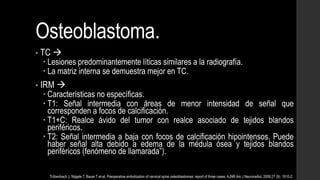 Osteoblastoma.
• TC 
 Lesiones predominantemente líticas similares a la radiografía.
 La matriz interna se demuestra mejor en TC.
• IRM 
 Características no específicas.
 T1: Señal intermedia con áreas de menor intensidad de señal que
corresponden a focos de calcificación.
 T1+C: Realce ávido del tumor con realce asociado de tejidos blandos
periféricos.
 T2: Señal intermedia a baja con focos de calcificación hipointensos. Puede
haber señal alta debido a edema de la médula ósea y tejidos blandos
periféricos (fenómeno de llamarada”).
Trübenbach J, Nägele T, Bauer T et-al. Preoperative embolization of cervical spine osteoblastomas: report of three cases. AJNR Am J Neuroradiol. 2006;27 (9): 1910-2.
 