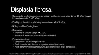 Displasia fibrosa.
• Se presenta predominantemente en niños y adultos jóvenes antes de los 30 años (mayor
incidencia entre los 3 y 15 años).
• En el tipo poliostótico la edad de presentación es a los 10 años.
• No hay predilección de género.
• Se asocia a:
 Síndrome de McCune-Albright  2 – 3%.
 Síndrome de Mazabraud (mixomas de tejidos blandos).
• Presentación clínica:
 Generalmente es un hallazgo incidental.
 Puede presentar dolor debido a la expansión o remodelado óseos.
 Puede comprimir y desplazar estructuras, particularmente en el tipo craneofacial.
Fitzpatrick KA, Taljanovic MS, Speer DP et-al. Imaging findings of fibrous dysplasia with histopathologic and intraoperative correlation. AJR Am J Roentgenol. 2004;182 (6): 1389-98.
 