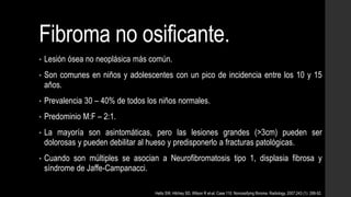 Fibroma no osificante.
• Lesión ósea no neoplásica más común.
• Son comunes en niños y adolescentes con un pico de incidencia entre los 10 y 15
años.
• Prevalencia 30 – 40% de todos los niños normales.
• Predominio M:F – 2:1.
• La mayoría son asintomáticas, pero las lesiones grandes (>3cm) pueden ser
dolorosas y pueden debilitar al hueso y predisponerlo a fracturas patológicas.
• Cuando son múltiples se asocian a Neurofibromatosis tipo 1, displasia fibrosa y
síndrome de Jaffe-Campanacci.
Hetts SW, Hilchey SD, Wilson R et-al. Case 110: Nonossifying fibroma. Radiology. 2007;243 (1): 288-92.
 