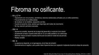 Fibroma no osificante.
• RX y CT
 Típicamente son circunscritos, asimétricos, lesiones radiolúcidas corticales con un anillo esclerótico.
 Frecuentemente son multiloculadas.
 Se localizan en la metáfisis, adyacente a la fisis.
 Cuando el paciente crece, parece que migra lejos del núcleo de crecimiento.
 No hay reacción perióstica asociada.
• IRM 
 Apariencia variable, depende de la etapa del desarrollo e involución de la lesión.
 Inicialmente la lesión muestra señal alta en T2 con anillo periférico con señal baja.
 Mientras madura la lesión muestra disminución de señal en todas las secuencias.
 Realce variable.
• MN 
 La apariencia depende, en el gamagrama, de la fase de la lesión.
 Generalmente es negativo, pero puede haber hiperemia leve con captación moderada durante la etapa de sanación.
Hetts SW, Hilchey SD, Wilson R et-al. Case 110: Nonossifying fibroma. Radiology. 2007;243 (1): 288-92.
 