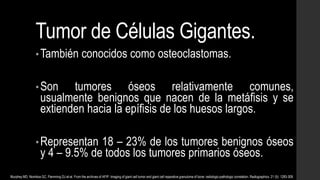 Tumor de Células Gigantes.
•También conocidos como osteoclastomas.
•Son tumores óseos relativamente comunes,
usualmente benignos que nacen de la metáfisis y se
extienden hacia la epífisis de los huesos largos.
•Representan 18 – 23% de los tumores benignos óseos
y 4 – 9.5% de todos los tumores primarios óseos.
Murphey MD, Nomikos GC, Flemming DJ et-al. From the archives of AFIP. Imaging of giant cell tumor and giant cell reparative granuloma of bone: radiologic-pathologic correlation. Radiographics. 21 (5): 1283-309.
 