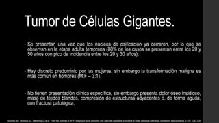 Tumor de Células Gigantes.
• Se presentan una vez que los núcleos de osificación ya cerraron, por lo que se
observan en la etapa adulta temprana (80% de los casos se presentan entre los 20 y
50 años con pico de incidencia entre los 20 y 30 años).
• Hay discreto predominio por las mujeres, sin embargo la transformación maligna es
más común en hombres (M:F – 3:1).
• No tienen presentación clínica específica, sin embargo presenta dolor óseo insidioso,
masa de tejidos blandos, compresión de estructuras adyacentes o, de forma aguda,
con fractura patológica.
Murphey MD, Nomikos GC, Flemming DJ et-al. From the archives of AFIP. Imaging of giant cell tumor and giant cell reparative granuloma of bone: radiologic-pathologic correlation. Radiographics. 21 (5): 1283-309.
 