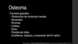 Osteoma.
• Tumores grandes:
Obstrucción de conductos nasales.
Mucoceles.
Rinorrea.
Cefalea.
Dolor.
Pérdida del olfato.
Exoftalmos, diplopía y compresión del Nn óptico.
Adam Greenspan et al. Tumores osteoblásticos (formadores de hueso). Tumores de huesos y articulaciones. Capítulo 2. PP. 25 – 26.
 