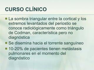 CURSO CLÍNICO La sombra triangular entre la cortical y los extremos levantados del periostio se conoce radiológicamente como triángulo de Codman, característica pero no diagnóstica Se disemina hacia el torrente sanguíneo 10-20% de pacientes tienen metástasis pulmonares en el momento del diagnóstico 