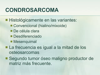 CONDROSARCOMA Histológicamente en las variantes: Convencional (hialino/mixoide) De célula clara Desdiferenciado Mesenquimal La frecuencia es igual a la mitad de los osteosarcomas Segundo tumor óseo maligno productor de matriz más frecuente. 