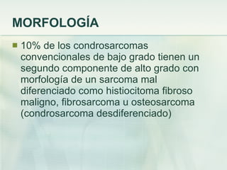 MORFOLOGÍA 10% de los condrosarcomas convencionales de bajo grado tienen un segundo componente de alto grado con morfología de un sarcoma mal diferenciado como histiocitoma fibroso maligno, fibrosarcoma u osteosarcoma (condrosarcoma desdiferenciado) 