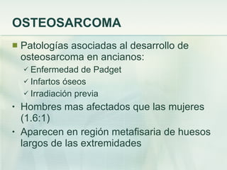 OSTEOSARCOMA Patologías asociadas al desarrollo de osteosarcoma en ancianos: Enfermedad de Padget Infartos óseos Irradiación previa Hombres mas afectados que las mujeres (1.6:1) Aparecen en región metafisaria de huesos largos de las extremidades 