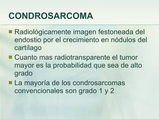 CONDROSARCOMA Radiológicamente imagen festoneada del endostio por el crecimiento en nódulos del cartílago Cuanto mas radiotransparente el tumor mayor es la probabilidad que sea de alto grado La mayoría de los condrosarcomas convencionales son grado 1 y 2 