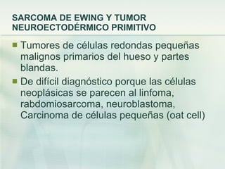 SARCOMA DE EWING Y TUMOR NEUROECTODÉRMICO PRIMITIVO Tumores de células redondas pequeñas malignos primarios del hueso y partes blandas. De difícil diagnóstico porque las células neoplásicas se parecen al linfoma, rabdomiosarcoma, neuroblastoma, Carcinoma de células pequeñas (oat cell) 