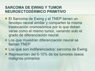 SARCOMA DE EWING Y TUMOR NEUROECTODÉRMICO PRIMITIVO El Sarcoma de Ewing y el TNEP tienen un fenotipo neural similar y comparten la misma traslocación cromosómica por lo que deben verse como el mismo tumor, variando solo el grado de diferenciación neural. Los que muestran diferenciación neural se llaman TNEP Los que son indiferenciados: sarcoma de Ewing Representan del 6-10% de los tumores óseos malignos primarios 