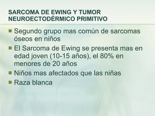 SARCOMA DE EWING Y TUMOR NEUROECTODÉRMICO PRIMITIVO Segundo grupo mas común de sarcomas óseos en niños El Sarcoma de Ewing se presenta mas en edad joven (10-15 años), el 80% en menores de 20 años Niños mas afectados que las niñas Raza blanca 
